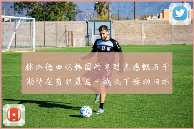 林加德回忆韩国两年时光感慨万千期待在首尔最后一战流下感动泪水