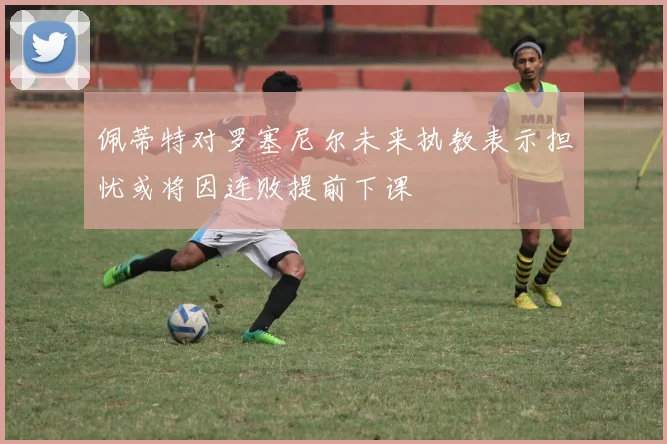 佩蒂特对罗塞尼尔未来执教表示担忧或将因连败提前下课