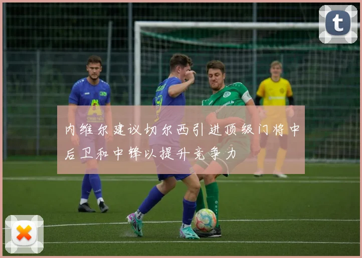 内维尔建议切尔西引进顶级门将中后卫和中锋以提升竞争力