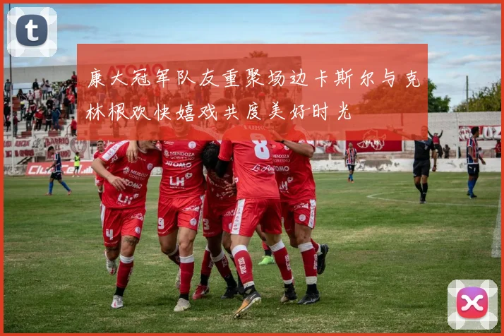 康大冠军队友重聚场边卡斯尔与克林根欢快嬉戏共度美好时光