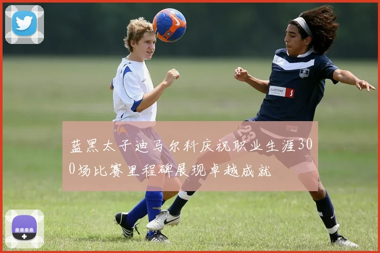 蓝黑太子迪马尔科庆祝职业生涯300场比赛里程碑展现卓越成就