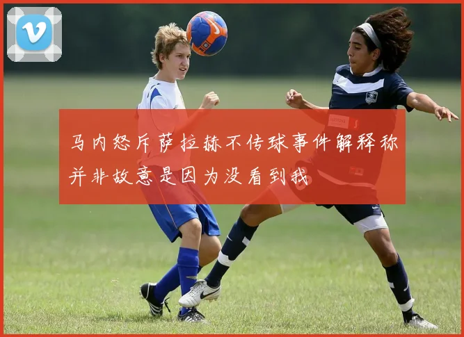 马内怒斥萨拉赫不传球事件解释称并非故意是因为没看到我