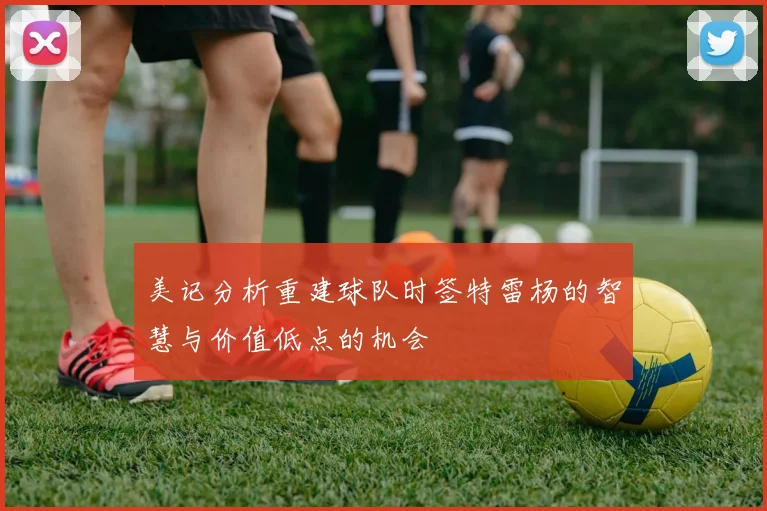 美记分析重建球队时签特雷杨的智慧与价值低点的机会