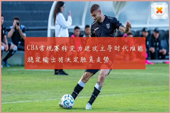 CBA常规赛转变为进攻主导时代谁能稳定输出将决定胜负走势