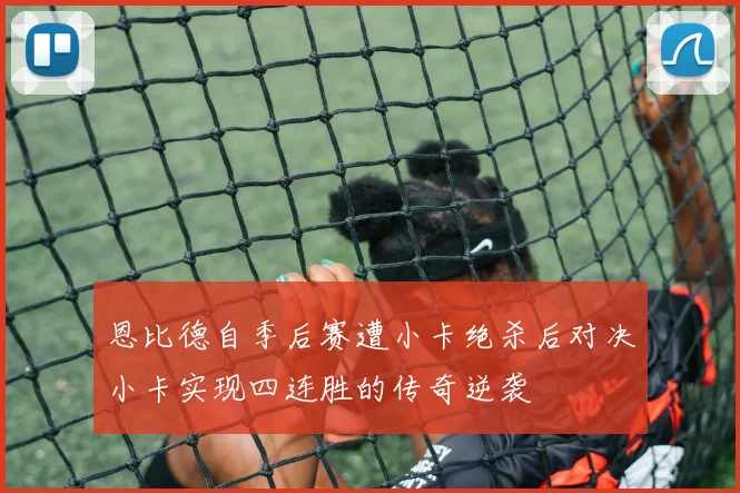 恩比德自季后赛遭小卡绝杀后对决小卡实现四连胜的传奇逆袭