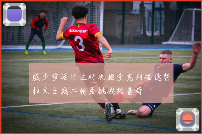 威少重返旧主对决掘金克利福德替拉文出战二轮秀挑战约基奇