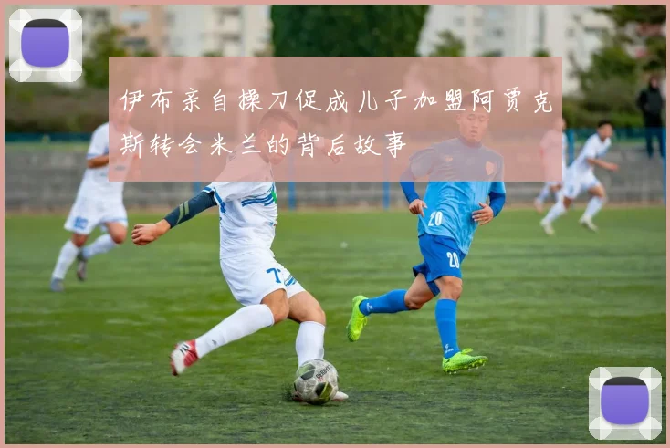 伊布亲自操刀促成儿子加盟阿贾克斯转会米兰的背后故事