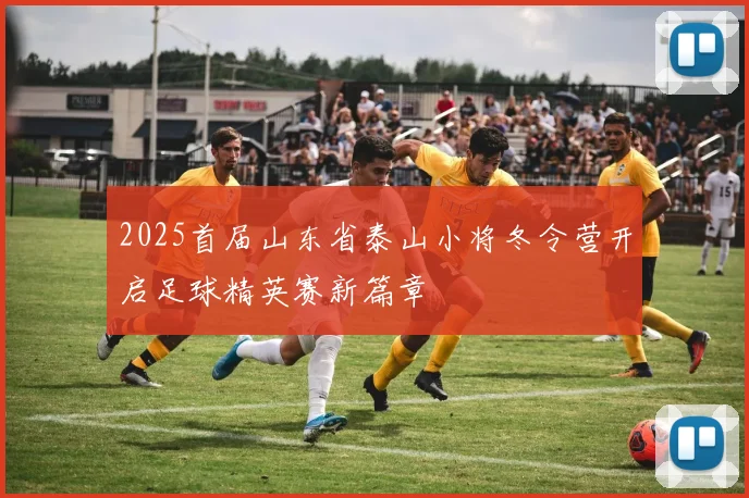2025首届山东省泰山小将冬令营开启足球精英赛新篇章