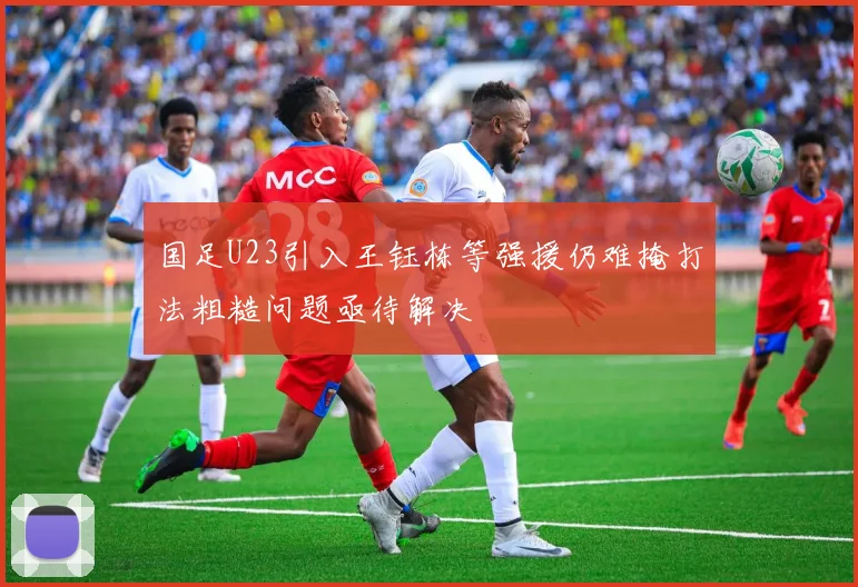 国足U23引入王钰栋等强援仍难掩打法粗糙问题亟待解决