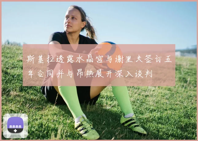 斯基拉透露水晶宫与谢里夫签订五年合同并与昂热展开深入谈判