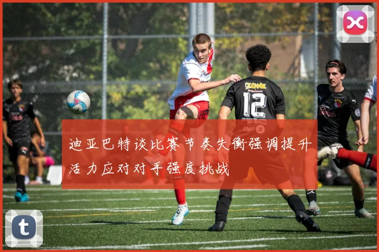 迪亚巴特谈比赛节奏失衡强调提升活力应对对手强度挑战