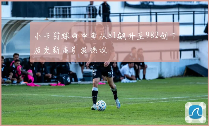 小卡罚球命中率从81飙升至982创下历史新高引发热议
