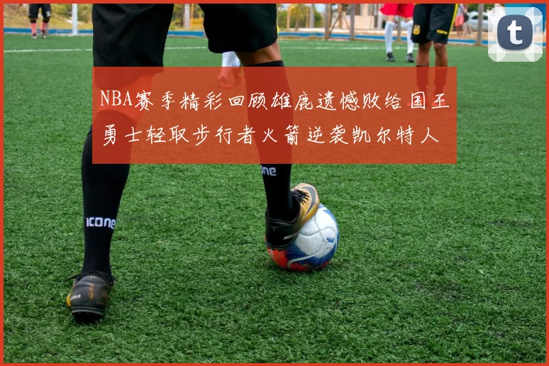 NBA赛季精彩回顾雄鹿遗憾败给国王勇士轻取步行者火箭逆袭凯尔特人