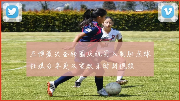 王博豪兴奋转圈庆祝罚入制胜点球社媒分享更衣室欢乐时刻视频