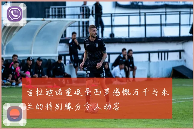 吉拉迪诺重返圣西罗感慨万千与米兰的特别缘分令人动容