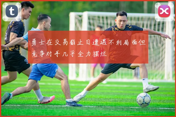 勇士在交易截止日遭遇不利局面但竞争对手几乎全力摆烂