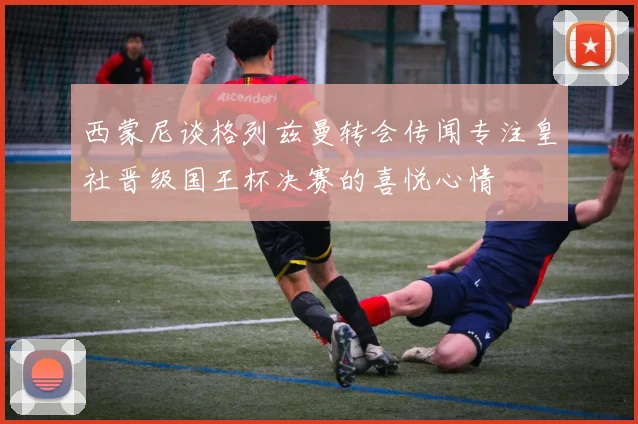 西蒙尼谈格列兹曼转会传闻专注皇社晋级国王杯决赛的喜悦心情