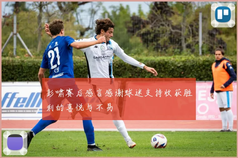 彭啸赛后感言感谢球迷支持收获胜利的喜悦与不易