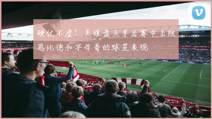 硬仗不虚！美媒盘点季后赛中击败恩比德和字母哥的球星表现