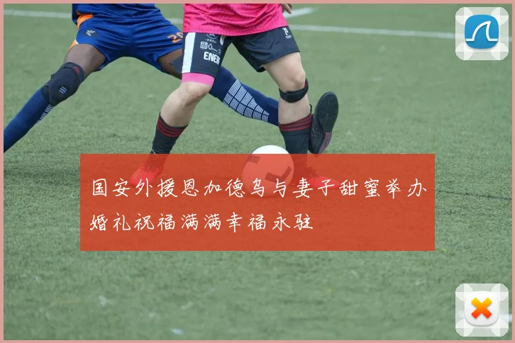国安外援恩加德乌与妻子甜蜜举办婚礼祝福满满幸福永驻