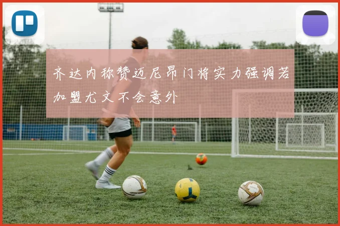 齐达内称赞迈尼昂门将实力强调若加盟尤文不会意外