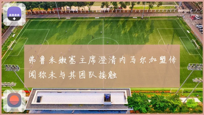 弗鲁米嫩塞主席澄清内马尔加盟传闻称未与其团队接触