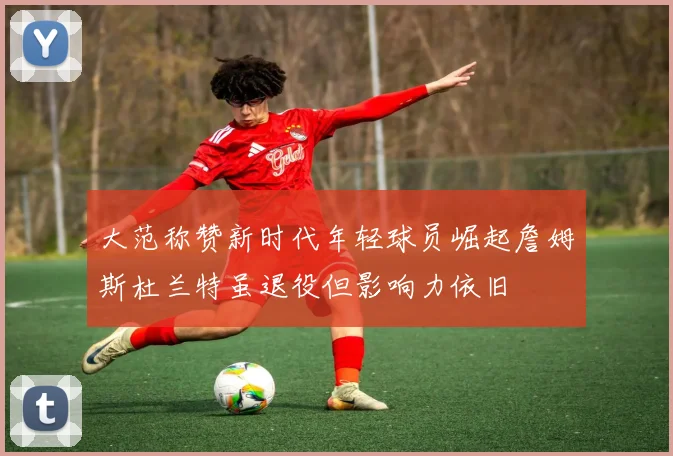 大范称赞新时代年轻球员崛起詹姆斯杜兰特虽退役但影响力依旧