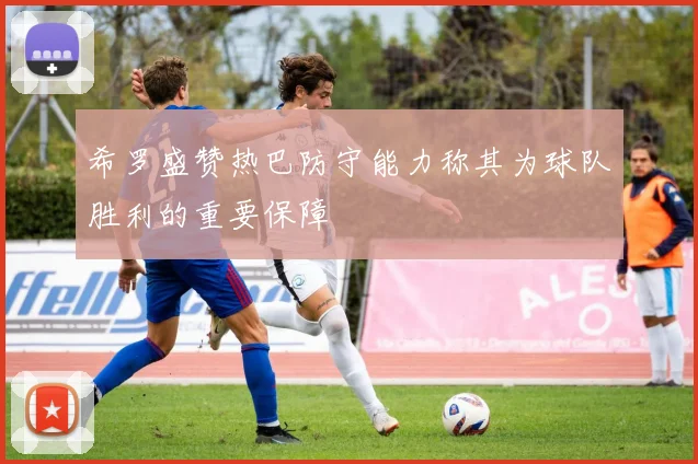 希罗盛赞热巴防守能力称其为球队胜利的重要保障