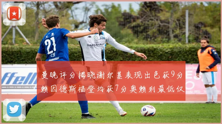 曼晚评分揭晓谢尔基表现出色获9分赖因德斯福登均获7分奥赖利最低仅5分